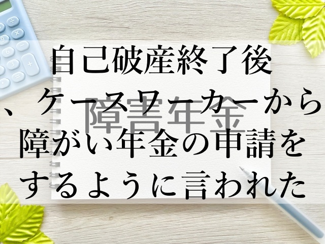 自己破産終了後、ケースワーカーから障がい年金の申請をするように言われた